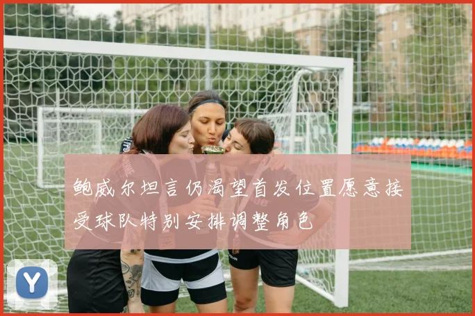 鲍威尔坦言仍渴望首发位置愿意接受球队特别安排调整角色