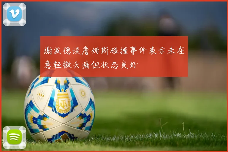 谢泼德谈詹姆斯碰撞事件表示未在意轻微头痛但状态良好