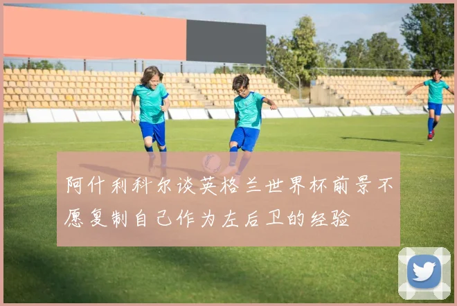 阿什利科尔谈英格兰世界杯前景不愿复制自己作为左后卫的经验