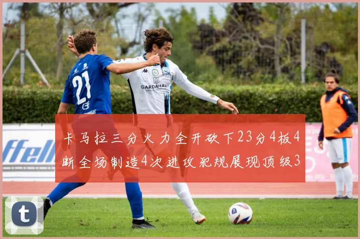 卡马拉三分火力全开砍下23分4板4断全场制造4次进攻犯规展现顶级3D表现