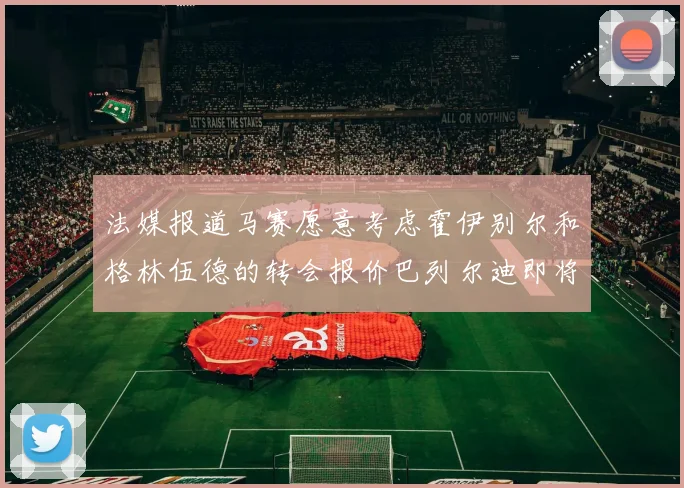 法媒报道马赛愿意考虑霍伊别尔和格林伍德的转会报价巴列尔迪即将离队