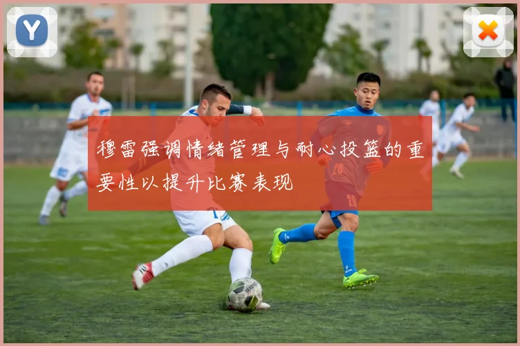 穆雷强调情绪管理与耐心投篮的重要性以提升比赛表现