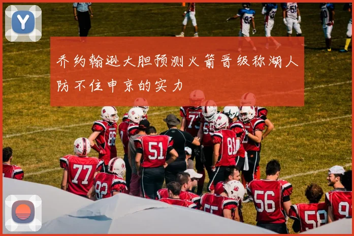 乔约翰逊大胆预测火箭晋级称湖人防不住申京的实力