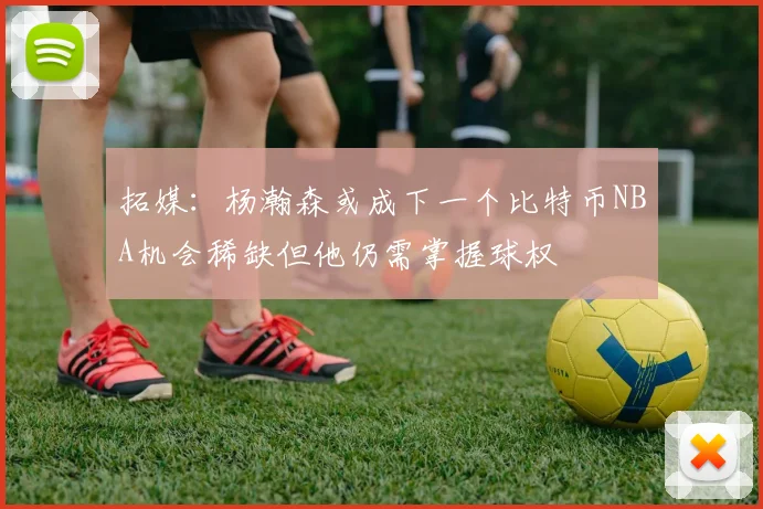 拓媒：杨瀚森或成下一个比特币NBA机会稀缺但他仍需掌握球权