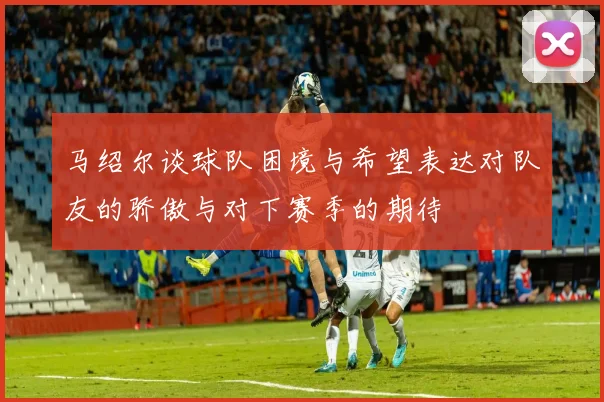 马绍尔谈球队困境与希望表达对队友的骄傲与对下赛季的期待