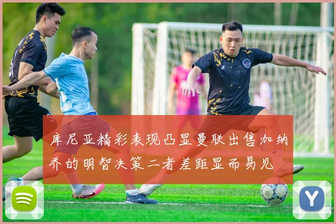 库尼亚精彩表现凸显曼联出售加纳乔的明智决策二者差距显而易见
