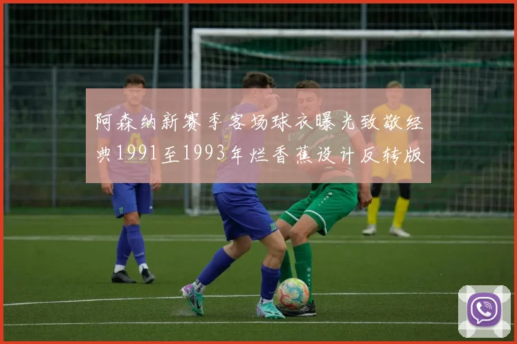 阿森纳新赛季客场球衣曝光致敬经典1991至1993年烂香蕉设计反转版