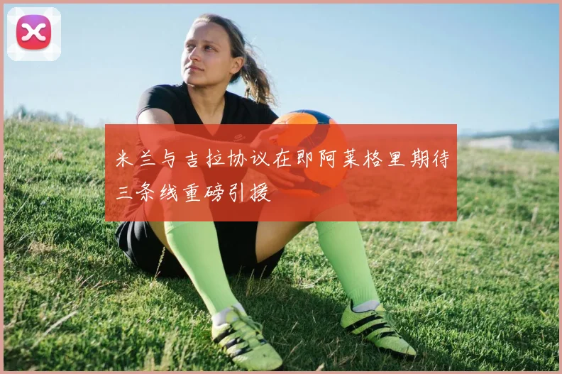 米兰与吉拉协议在即阿莱格里期待三条线重磅引援